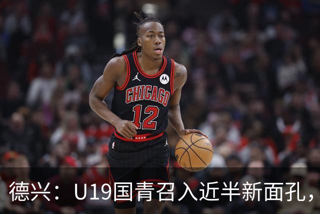 德兴：U19国青召入近半新面孔，邀约印尼国青队来华热身两场